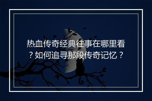 热血传奇经典往事在哪里看？如何追寻那段传奇记忆？