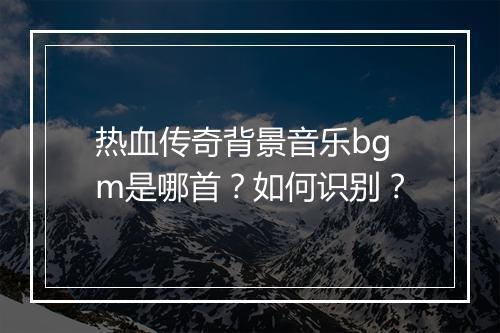 热血传奇背景音乐bgm是哪首？如何识别？