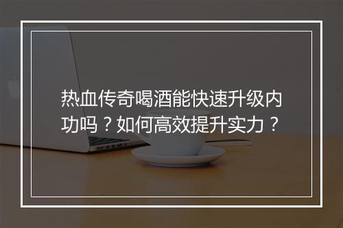 热血传奇喝酒能快速升级内功吗？如何高效提升实力？