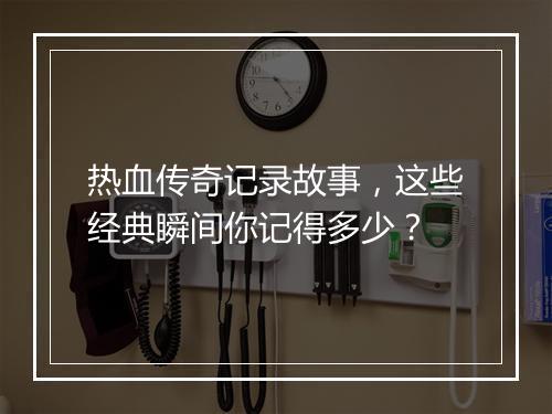 热血传奇记录故事，这些经典瞬间你记得多少？
