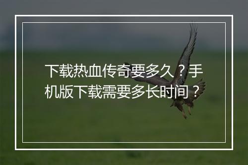 下载热血传奇要多久？手机版下载需要多长时间？