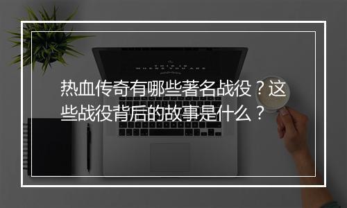 热血传奇有哪些著名战役？这些战役背后的故事是什么？
