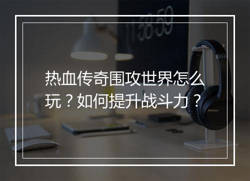 热血传奇围攻世界怎么玩？如何提升战斗力？