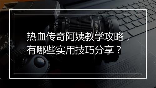热血传奇阿姨教学攻略，有哪些实用技巧分享？