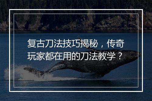 复古刀法技巧揭秘，传奇玩家都在用的刀法教学？