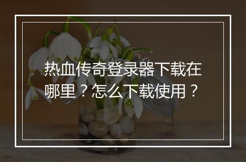 热血传奇登录器下载在哪里？怎么下载使用？