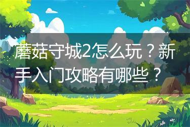 蘑菇守城2怎么玩？新手入门攻略有哪些？