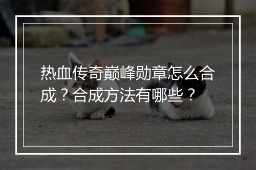 热血传奇巅峰勋章怎么合成？合成方法有哪些？