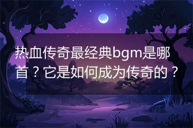 热血传奇最经典bgm是哪首？它是如何成为传奇的？