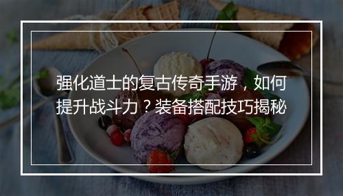 强化道士的复古传奇手游，如何提升战斗力？装备搭配技巧揭秘