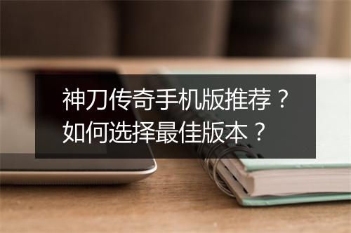 神刀传奇手机版推荐？如何选择最佳版本？