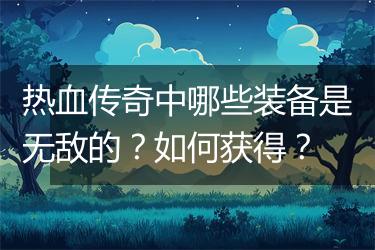 热血传奇中哪些装备是无敌的？如何获得？