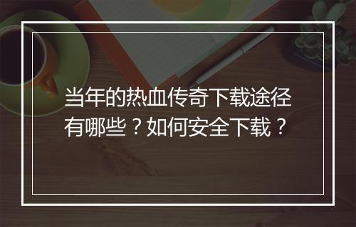 当年的热血传奇下载途径有哪些？如何安全下载？