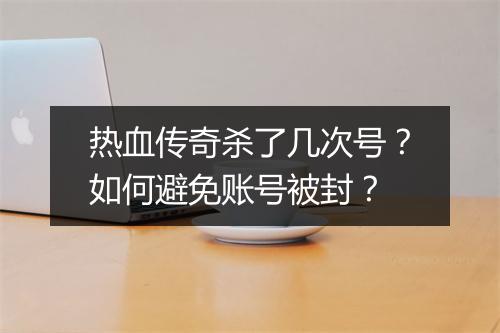热血传奇杀了几次号？如何避免账号被封？