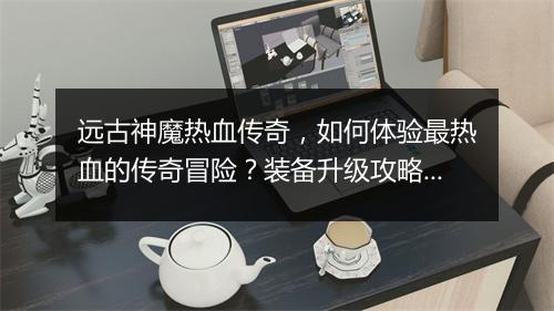 远古神魔热血传奇，如何体验最热血的传奇冒险？装备升级攻略揭秘！