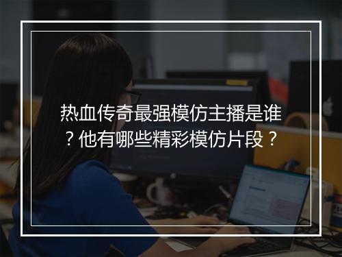 热血传奇最强模仿主播是谁？他有哪些精彩模仿片段？