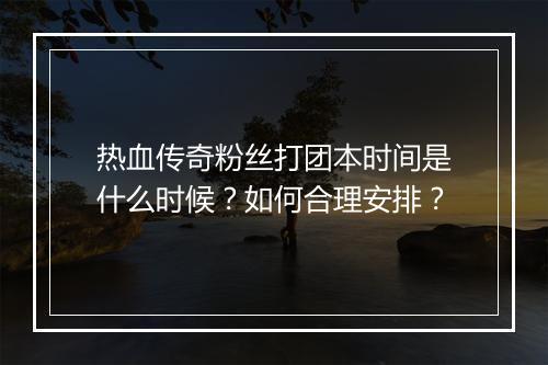 热血传奇粉丝打团本时间是什么时候？如何合理安排？