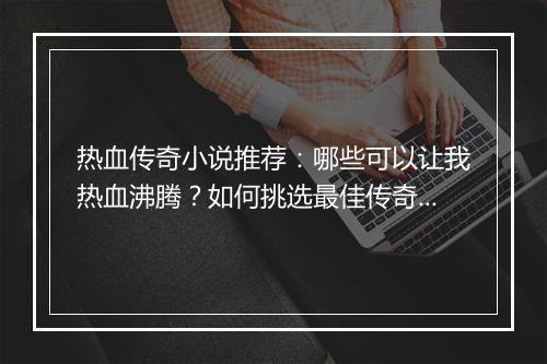 热血传奇小说推荐：哪些可以让我热血沸腾？如何挑选最佳传奇小说？