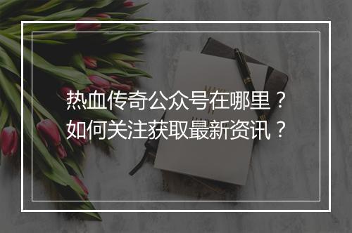 热血传奇公众号在哪里？如何关注获取最新资讯？