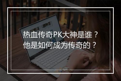 热血传奇PK大神是谁？他是如何成为传奇的？