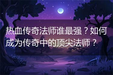 热血传奇法师谁最强？如何成为传奇中的顶尖法师？