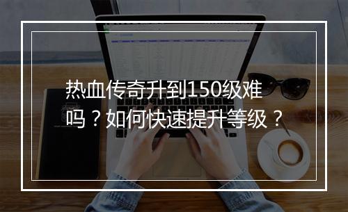 热血传奇升到150级难吗？如何快速提升等级？