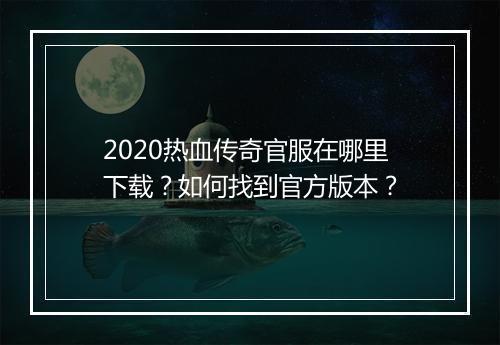 2020热血传奇官服在哪里下载？如何找到官方版本？