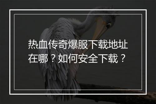 热血传奇爆服下载地址在哪？如何安全下载？