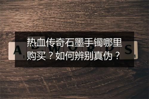 热血传奇石墨手镯哪里购买？如何辨别真伪？