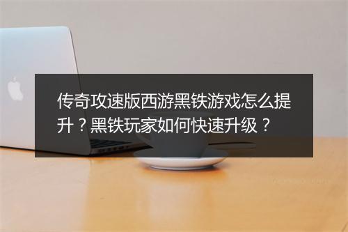 传奇攻速版西游黑铁游戏怎么提升？黑铁玩家如何快速升级？