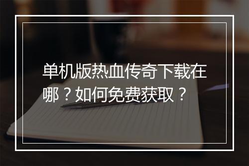 单机版热血传奇下载在哪？如何免费获取？