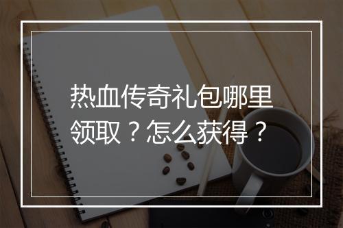 热血传奇礼包哪里领取？怎么获得？