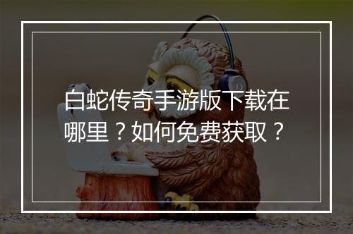 白蛇传奇手游版下载在哪里？如何免费获取？