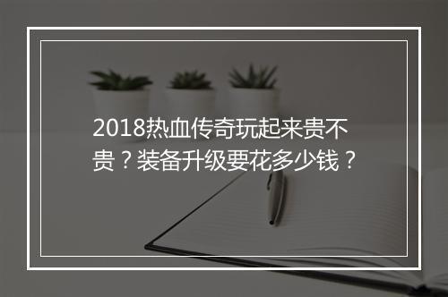 2018热血传奇玩起来贵不贵？装备升级要花多少钱？