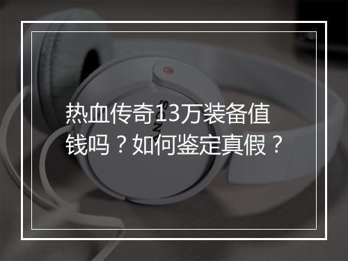 热血传奇13万装备值钱吗？如何鉴定真假？