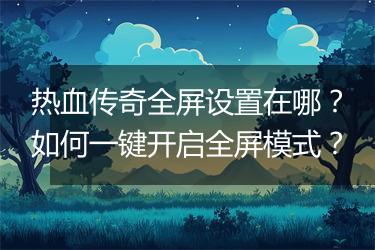 热血传奇全屏设置在哪？如何一键开启全屏模式？