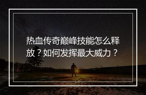 热血传奇巅峰技能怎么释放？如何发挥最大威力？
