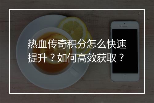 热血传奇积分怎么快速提升？如何高效获取？