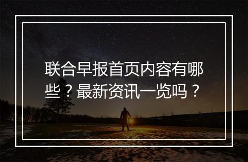 联合早报首页内容有哪些？最新资讯一览吗？