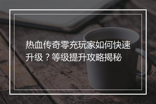 热血传奇零充玩家如何快速升级？等级提升攻略揭秘