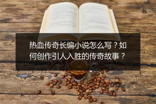 热血传奇长编小说怎么写？如何创作引人入胜的传奇故事？