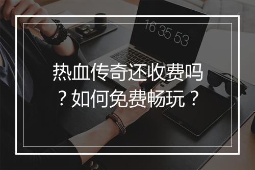 热血传奇还收费吗？如何免费畅玩？