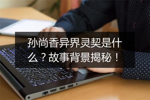 孙尚香异界灵契是什么？故事背景揭秘！