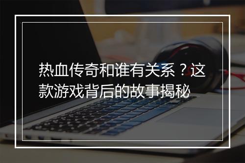 热血传奇和谁有关系？这款游戏背后的故事揭秘