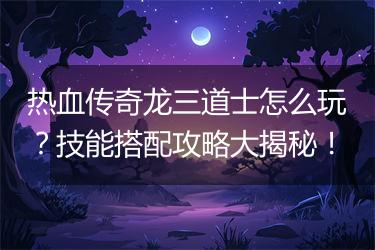 热血传奇龙三道士怎么玩？技能搭配攻略大揭秘！