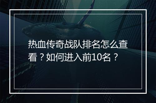 热血传奇战队排名怎么查看？如何进入前10名？