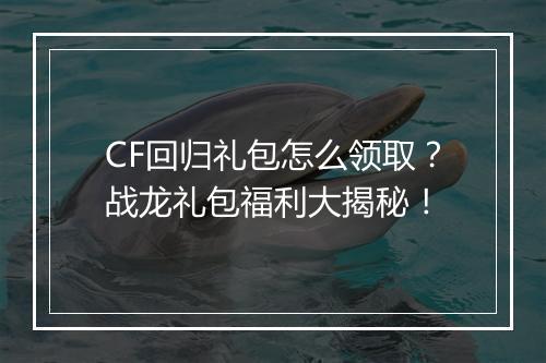 CF回归礼包怎么领取？战龙礼包福利大揭秘！
