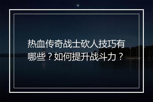 热血传奇战士砍人技巧有哪些？如何提升战斗力？