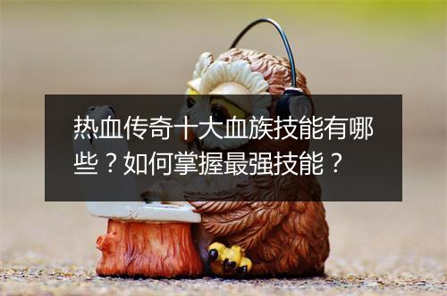 热血传奇十大血族技能有哪些？如何掌握最强技能？
