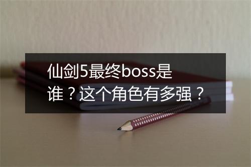 仙剑5最终boss是谁？这个角色有多强？